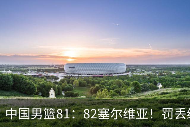 中国男篮81：82塞尔维亚！罚丢绝杀球+被补篮绝杀，体验两种死法